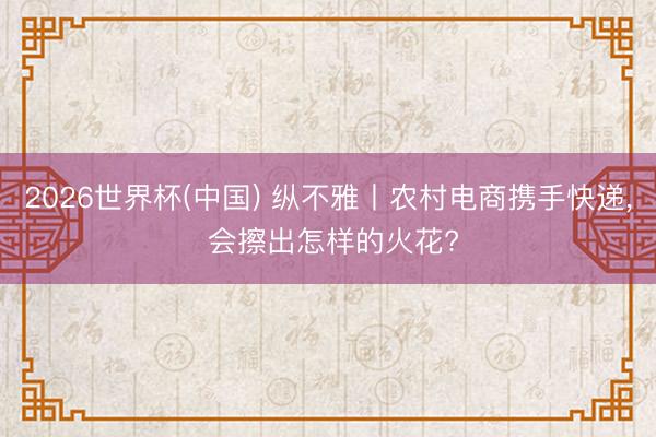 2026世界杯(中国) 纵不雅丨农村电商携手快递， 会擦出怎样的火花?
