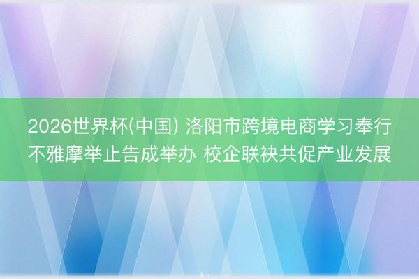 2026世界杯(中国) 洛阳市跨境电商学习奉行不雅摩举止告成举办 校企联袂共促产业发展