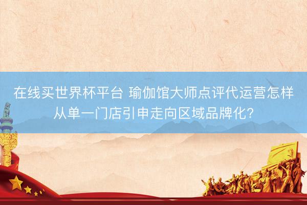 在线买世界杯平台 瑜伽馆大师点评代运营怎样从单一门店引申走向区域品牌化?
