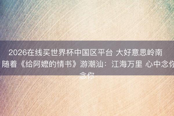 2026在线买世界杯中国区平台 大好意思岭南 | 随着《给阿嬷的情书》游潮汕：江海万里 心中念你