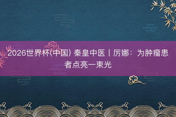 2026世界杯(中国) 秦皇中医丨厉娜：为肿瘤患者点亮一束光