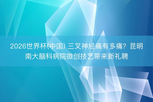 2026世界杯(中国) 三叉神经痛有多痛？昆明南大脑科病院微创技艺带来新礼聘