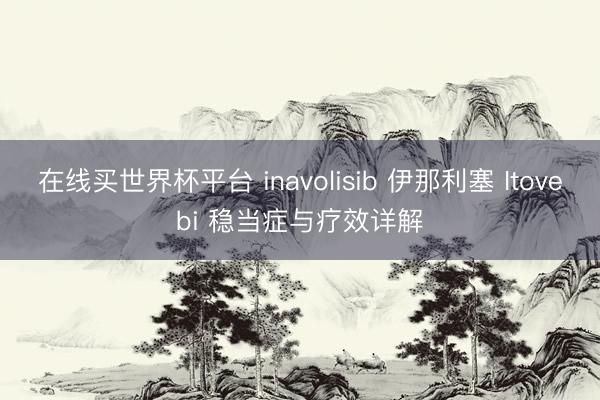 在线买世界杯平台 inavolisib 伊那利塞 Itovebi 稳当症与疗效详解