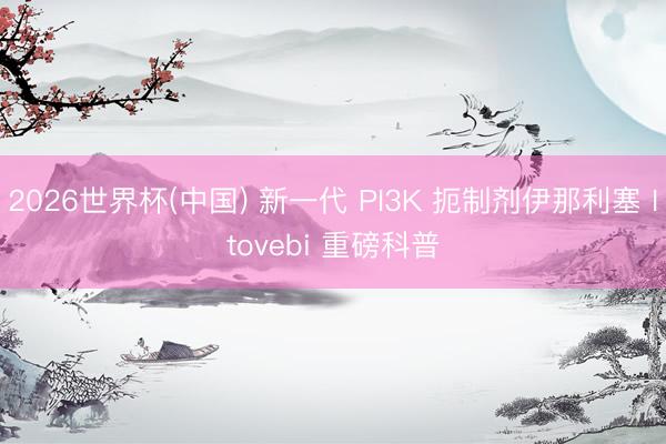 2026世界杯(中国) 新一代 PI3K 扼制剂伊那利塞 Itovebi 重磅科普