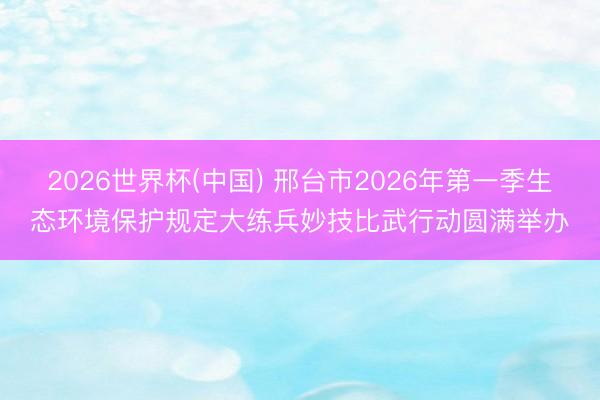 2026世界杯(中国) 邢台市2026年第一季生态环境保护规定大练兵妙技比武行动圆满举办