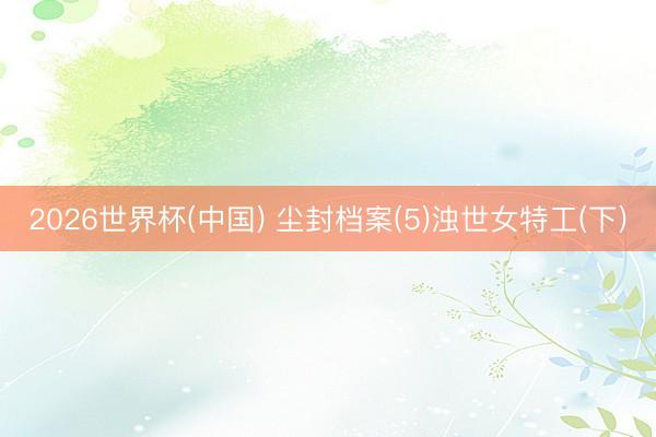 2026世界杯(中国) 尘封档案(5)浊世女特工(下)