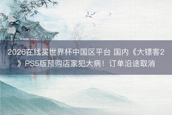 2026在线买世界杯中国区平台 国内《大镖客2》PS5版预购店家犯大病！订单沿途取消