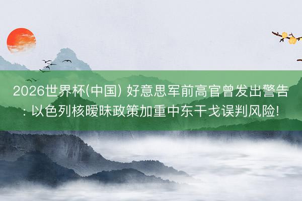 2026世界杯(中国) 好意思军前高官曾发出警告: 以色列核暧昧政策加重中东干戈误判风险!