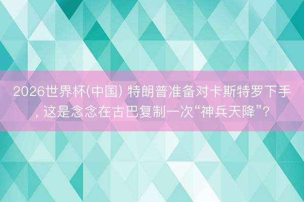 2026世界杯(中国) 特朗普准备对卡斯特罗下手， 这是念念在古巴复制一次“神兵天降”?
