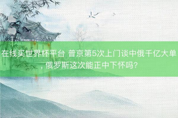 在线买世界杯平台 普京第5次上门谈中俄千亿大单， 俄罗斯这次能正中下怀吗?