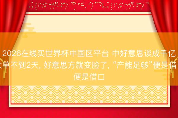 2026在线买世界杯中国区平台 中好意思谈成千亿大单不到2天， 好意思方就变脸了， “产能足够”便是借口