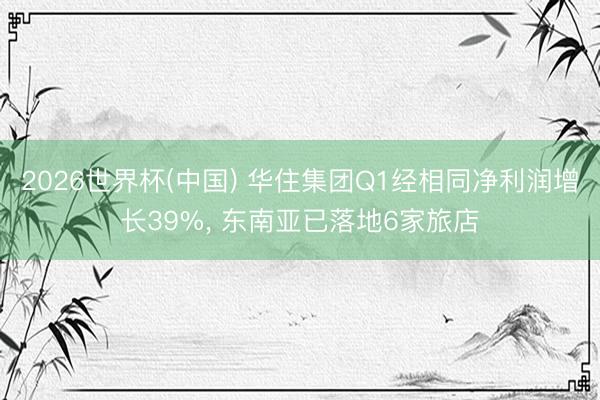 2026世界杯(中国) 华住集团Q1经相同净利润增长39%, 东南亚已落地6家旅店