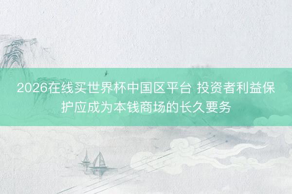 2026在线买世界杯中国区平台 投资者利益保护应成为本钱商场的长久要务