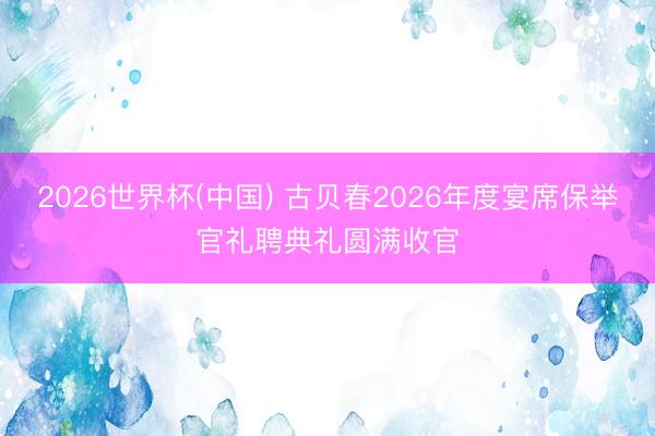 2026世界杯(中国) 古贝春2026年度宴席保举官礼聘典礼圆满收官