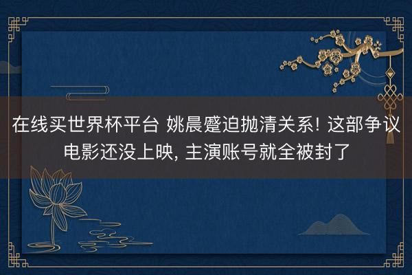 在线买世界杯平台 姚晨蹙迫抛清关系! 这部争议电影还没上映， 主演账号就全被封了