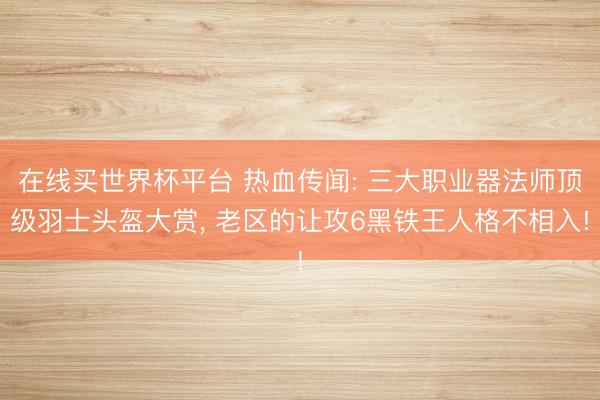 在线买世界杯平台 热血传闻: 三大职业器法师顶级羽士头盔大赏, 老区的让攻6黑铁王人格不相入!