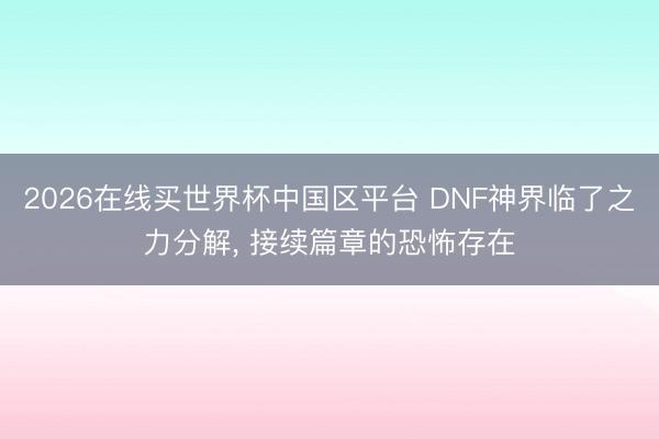 2026在线买世界杯中国区平台 DNF神界临了之力分解, 接续篇章的恐怖存在