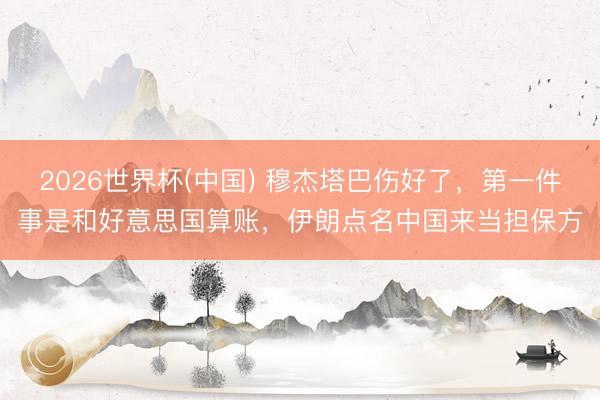2026世界杯(中国) 穆杰塔巴伤好了，第一件事是和好意思国算账，伊朗点名中国来当担保方