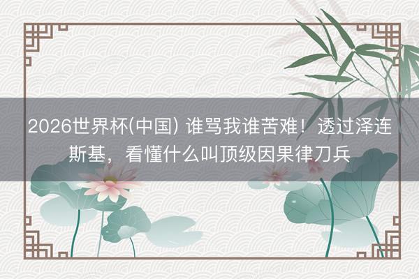 2026世界杯(中国) 谁骂我谁苦难！透过泽连斯基，看懂什么叫顶级因果律刀兵