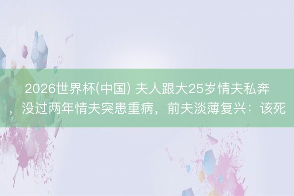 2026世界杯(中国) 夫人跟大25岁情夫私奔，没过两年情夫突患重病，前夫淡薄复兴：该死