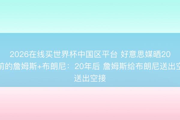 2026在线买世界杯中国区平台 好意思媒晒20年前的詹姆斯+布朗尼：20年后 詹姆斯给布朗尼送出空接
