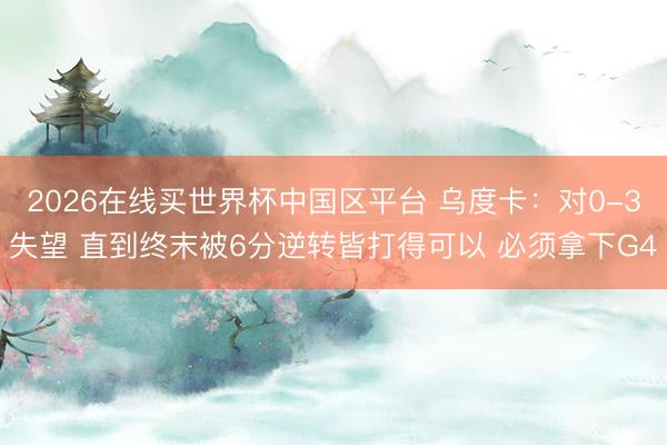 2026在线买世界杯中国区平台 乌度卡：对0-3失望 直到终末被6分逆转皆打得可以 必须拿下G4