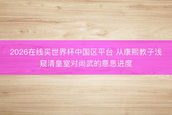 2026在线买世界杯中国区平台 从康熙教子浅窥清皇室对尚武的意思进度