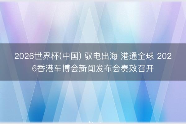 2026世界杯(中国) 驭电出海 港通全球 2026香港车博会新闻发布会奏效召开