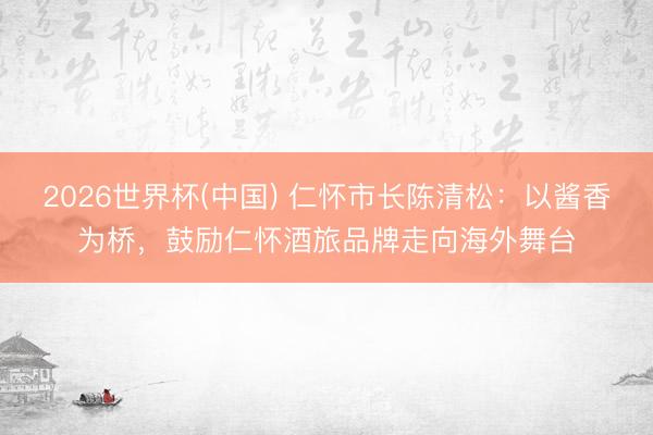 2026世界杯(中国) 仁怀市长陈清松：以酱香为桥，鼓励仁怀酒旅品牌走向海外舞台