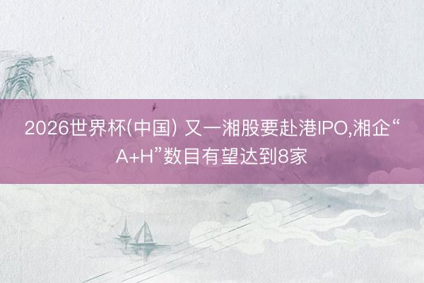 2026世界杯(中国) 又一湘股要赴港IPO，湘企“A+H”数目有望达到8家