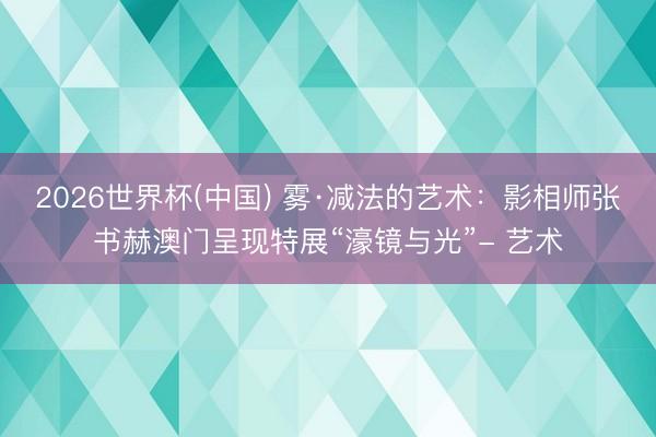 2026世界杯(中国) 雾·减法的艺术:影相师张书赫澳门呈现特展“濠镜与光”- 艺术