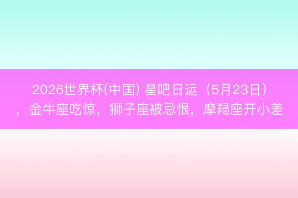 2026世界杯(中国) 星吧日运（5月23日），金牛座吃惊，狮子座被忌恨，摩羯座开小差