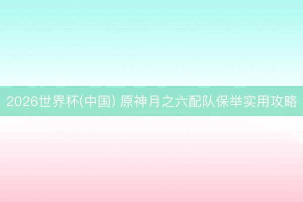 2026世界杯(中国) 原神月之六配队保举实用攻略