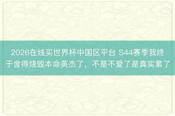 2026在线买世界杯中国区平台 S44赛季我终于舍得烧毁本命英杰了，不是不爱了是真实累了