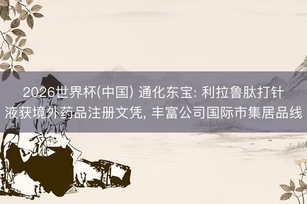 2026世界杯(中国) 通化东宝: 利拉鲁肽打针液获境外药品注册文凭， 丰富公司国际市集居品线