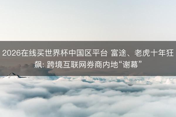 2026在线买世界杯中国区平台 富途、老虎十年狂飙: 跨境互联网券商内地“谢幕”