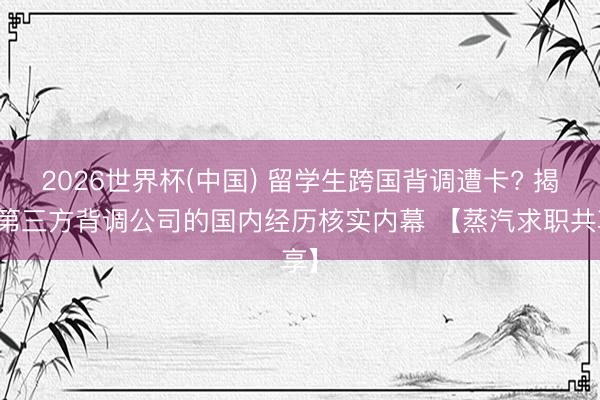 2026世界杯(中国) 留学生跨国背调遭卡? 揭秘第三方背调公司的国内经历核实内幕 【蒸汽求职共享】