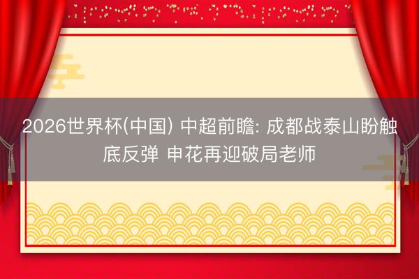 2026世界杯(中国) 中超前瞻: 成都战泰山盼触底反弹 申花再迎破局老师