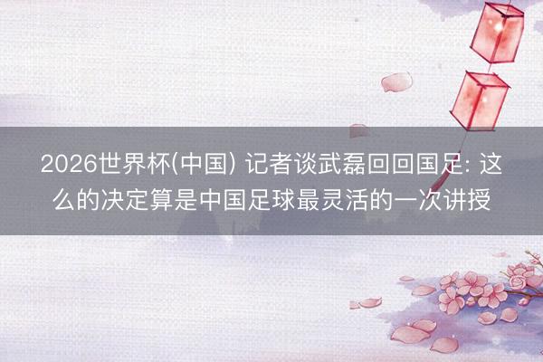 2026世界杯(中国) 记者谈武磊回回国足: 这么的决定算是中国足球最灵活的一次讲授