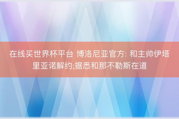 在线买世界杯平台 博洛尼亚官方: 和主帅伊塔里亚诺解约;据悉和那不勒斯在道