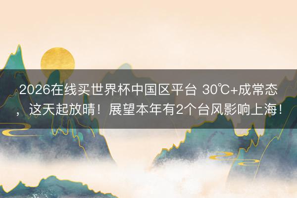 2026在线买世界杯中国区平台 30℃+成常态，这天起放晴！展望本年有2个台风影响上海！