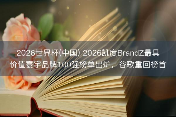 2026世界杯(中国) 2026凯度BrandZ最具价值寰宇品牌100强榜单出炉，谷歌重回榜首
