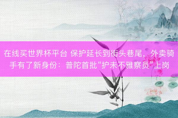 在线买世界杯平台 保护延长到街头巷尾，外卖骑手有了新身份：普陀首批“护未不雅察员”上岗