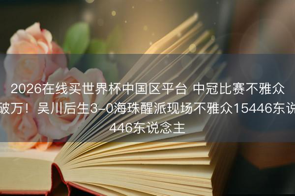 2026在线买世界杯中国区平台 中冠比赛不雅众再度破万！吴川后生3-0海珠醒派现场不雅众15446东说念主