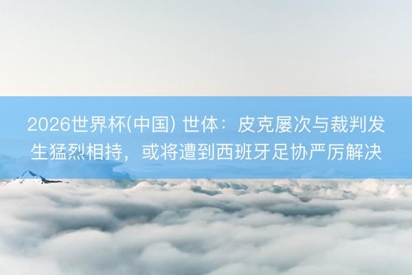 2026世界杯(中国) 世体：皮克屡次与裁判发生猛烈相持，或将遭到西班牙足协严厉解决