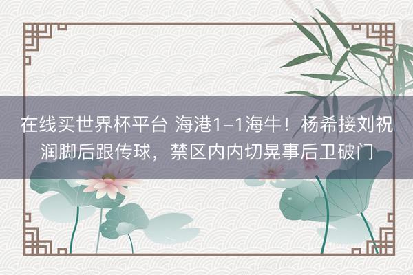 在线买世界杯平台 海港1-1海牛！杨希接刘祝润脚后跟传球，禁区内内切晃事后卫破门