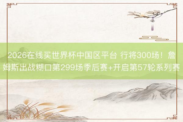 2026在线买世界杯中国区平台 行将300场！詹姆斯出战糊口第299场季后赛+开启第57轮系列赛