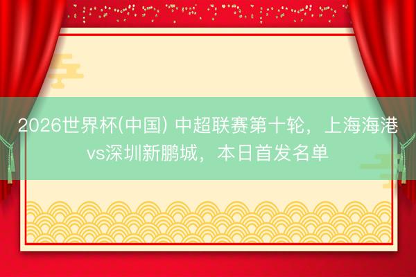 2026世界杯(中国) 中超联赛第十轮，上海海港vs深圳新鹏城，<a href=
