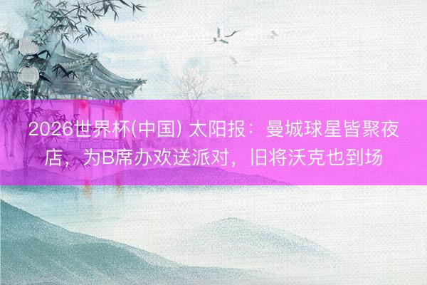 2026世界杯(中国) 太阳报：曼城球星皆聚夜店，为B席办欢送派对，旧将沃克也到场