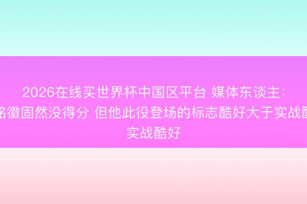 2026在线买世界杯中国区平台 媒体东谈主：孙铭徽固然没得分 但他此役登场的标志酷好大于实战酷好